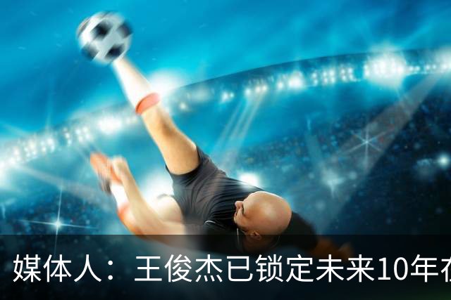 媒体人：王俊杰已锁定未来10年在国家队的地位 曾凡博受困于伤病