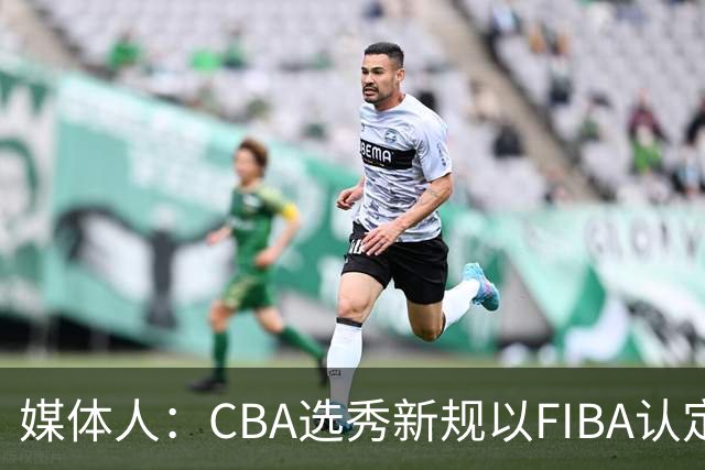 媒体人：CBA选秀新规以FIBA认定为准 或为球员多元化奠定基础
