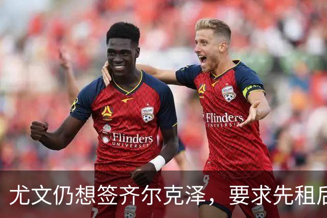 尤文仍想签齐尔克泽，要求先租后买并分期支付！曝曼联考虑英超银靴
