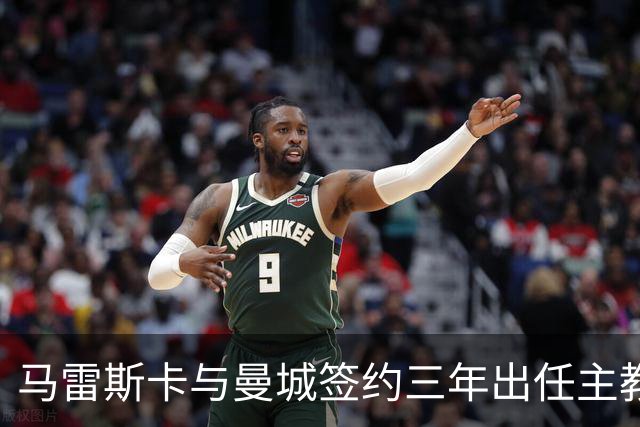 马雷斯卡与曼城签约三年出任主教练，曼城迎来阵容与战术双重变革